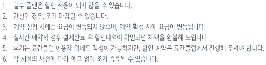 1. 일부 플랜은 할인 적용이 되지 않을 수 있습니다.2. 객실 만실인 경우, 조기 마감될 수 있습니다.3. 예약 신청 시에는 요금이 변동되지 않으며, 예약 확정 시에 요금이 변동됩니다.4. 실시간 예약의 경우 결제완료 후 할인내역이 확인되면 차액을 환불해 드립니다.5. 후기는 료칸클럽 이용자 외에도 작성이 가능하지만, 할인 예약은 료칸클럽에서 진행해 주셔야 합니다.6. 각 시설의 사정에 따라 예고 없이 조기 종료될 수 있습니다.